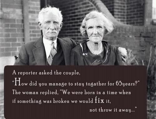 A reporter asked the couple, how did you stay together for 65 years? The woman replied, we were born in a time when if something was broken, we would fix it...
